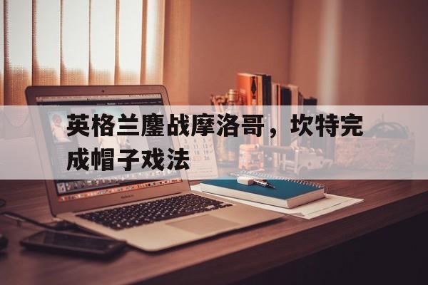英格兰鏖战摩洛哥，坎特完成帽子戏法的简单介绍